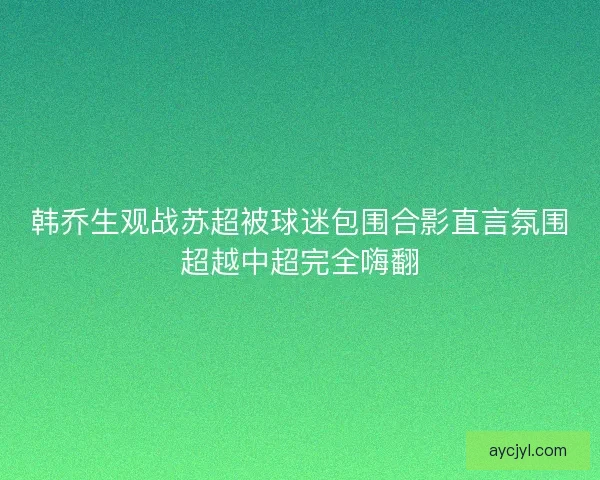 韩乔生观战苏超被球迷包围合影直言氛围超越中超完全嗨翻