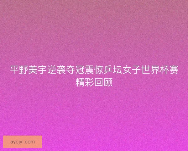 平野美宇逆袭夺冠震惊乒坛女子世界杯赛精彩回顾